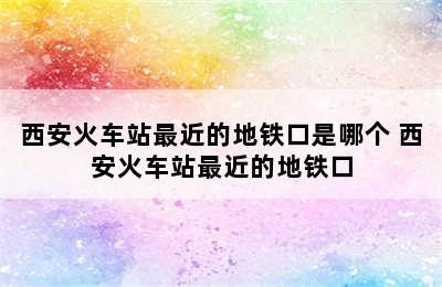 西安火车站最近的地铁口是哪个 西安火车站最近的地铁口